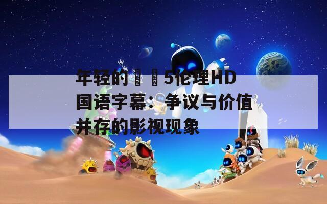 年轻的妺妺5伦理HD国语字幕：争议与价值并存的影视现象