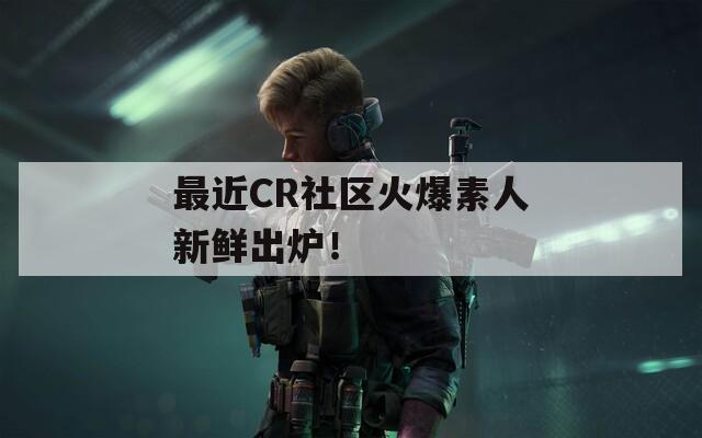 最近CR社区火爆素人新鲜出炉！