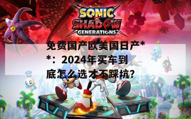 免费国产欧美国日产**：2024年买车到底怎么选才不踩坑？
