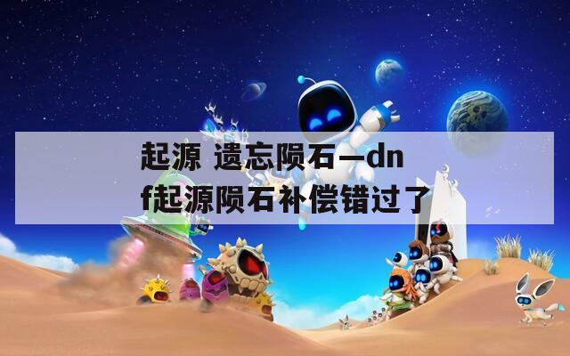 起源 遗忘陨石—dnf起源陨石补偿错过了