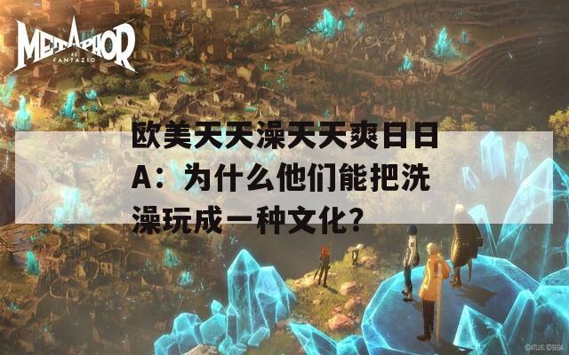 欧美天天澡天天爽日日A：为什么他们能把洗澡玩成一种文化？