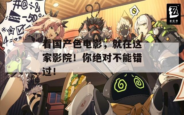 看国产色电影，就在这家影院！你绝对不能错过！