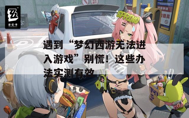 遇到“梦幻西游无法进入游戏”别慌！这些办法实测有效