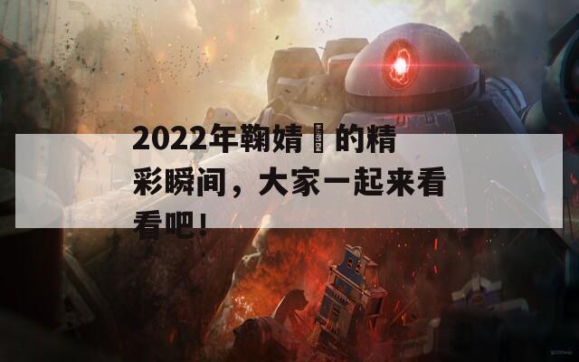 2022年鞠婧祎的精彩瞬间，大家一起来看看吧！