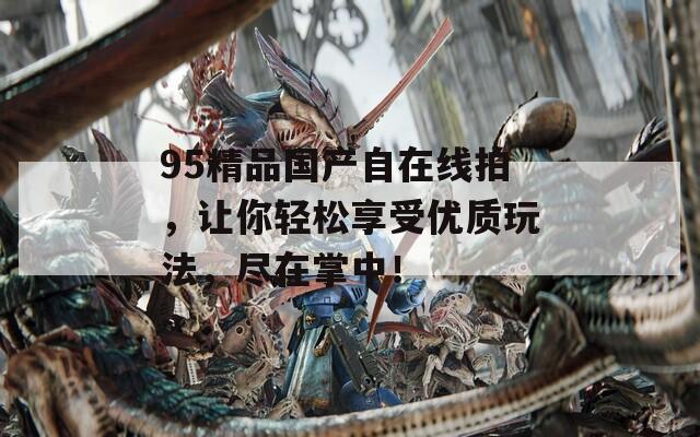 95精品国产自在线拍，让你轻松享受优质玩法，尽在掌中！