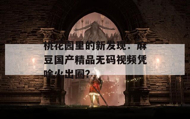 桃花园里的新发现：麻豆国产精品无码视频凭啥火出圈？