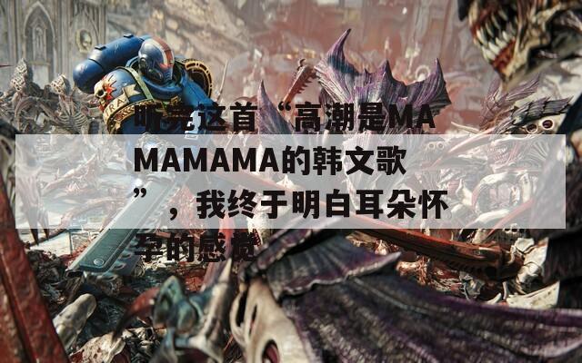 听完这首“高潮是MAMAMAMA的韩文歌”，我终于明白耳朵怀孕的感觉