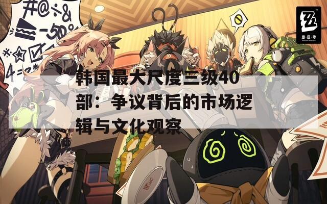 韩国最大尺度三级40部：争议背后的市场逻辑与文化观察