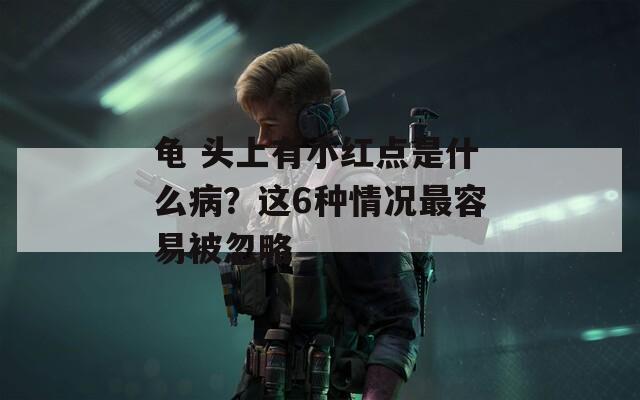 龟 头上有小红点是什么病？这6种情况最容易被忽略