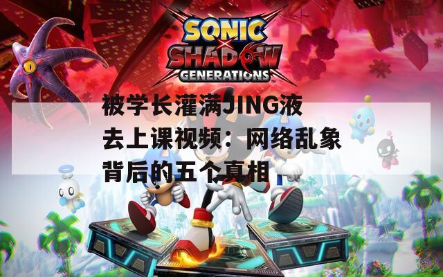 被学长灌满JING液去上课视频：网络乱象背后的五个真相