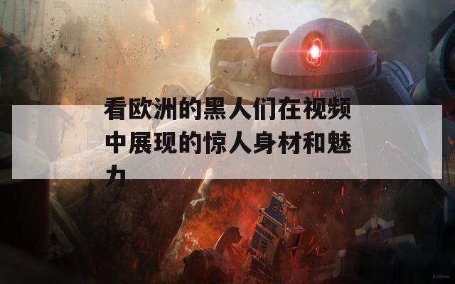 看欧洲的黑人们在视频中展现的惊人身材和魅力