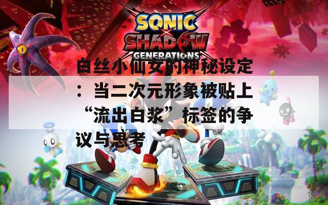 白丝小仙女的神秘设定：当二次元形象被贴上“流出白浆”标签的争议与思考