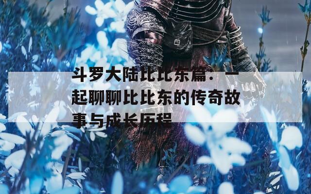斗罗大陆比比东篇：一起聊聊比比东的传奇故事与成长历程