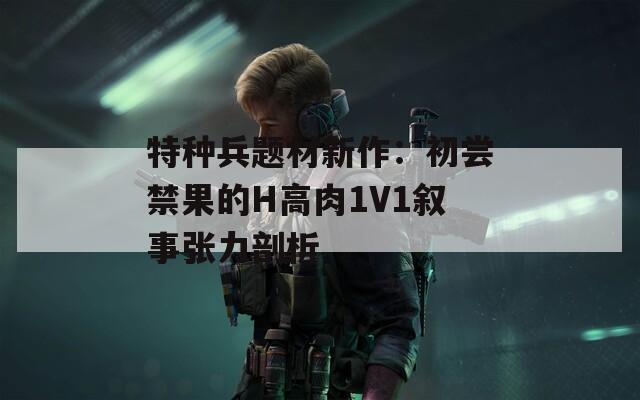 特种兵题材新作：初尝禁果的H高肉1V1叙事张力剖析
