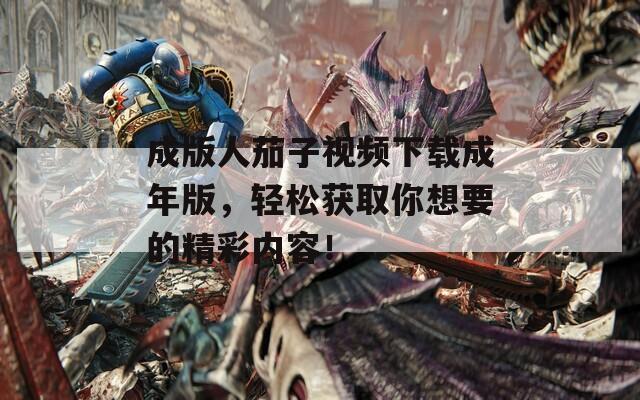 成版人茄子视频下载成年版，轻松获取你想要的精彩内容！