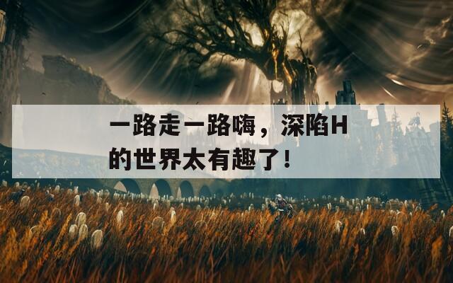 一路走一路嗨，深陷H的世界太有趣了！