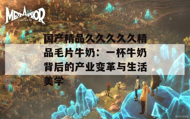 国产精品久久久久久精品毛片牛奶：一杯牛奶背后的产业变革与生活美学