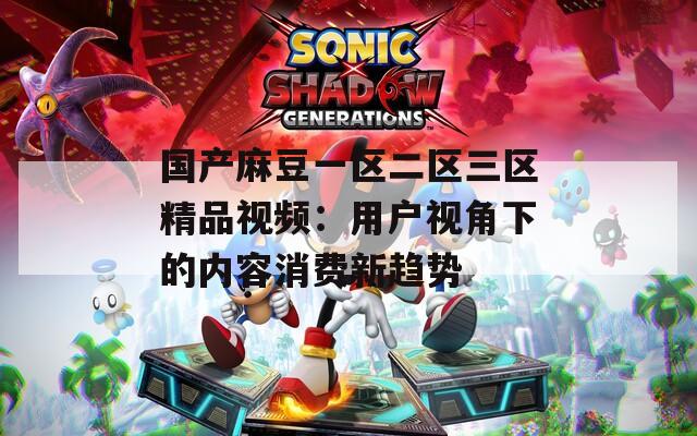 国产麻豆一区二区三区精品视频：用户视角下的内容消费新趋势